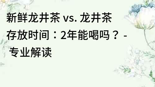 新鲜龙井茶 vs. 龙井茶存放时间：2年能喝吗？ - 专业解读