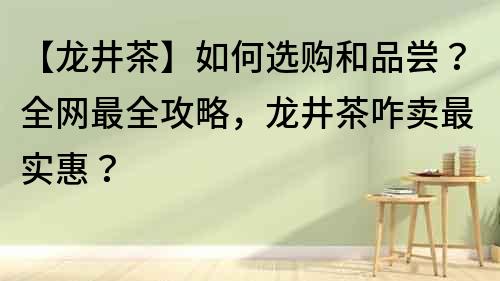 【龙井茶】如何选购和品尝？全网最全攻略，龙井茶咋卖最实惠？