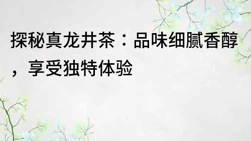 探秘真龙井茶：品味细腻香醇，享受独特体验