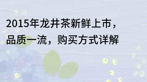 2015年龙井茶新鲜上市，品质一流，购买方式详解