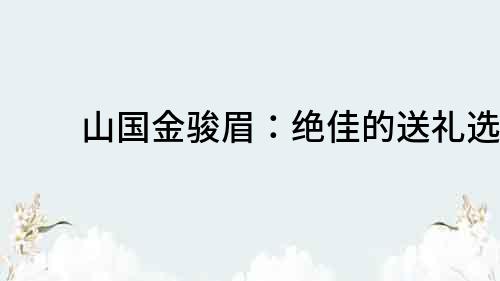 山国金骏眉：绝佳的送礼选择