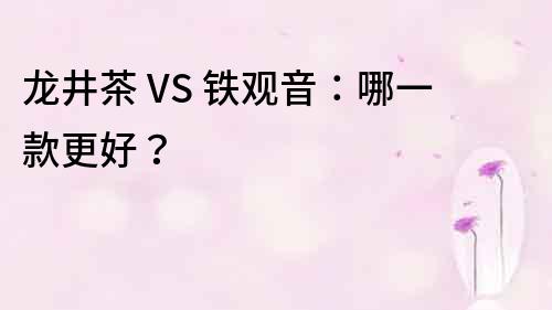 龙井茶 VS 铁观音：哪一款更好？