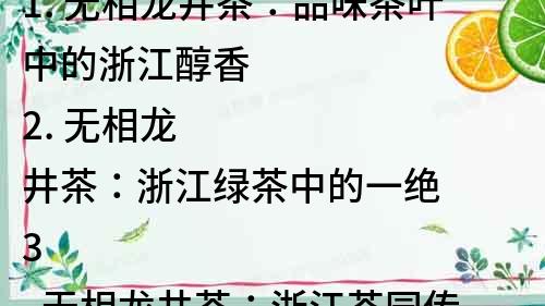 1. 无相龙井茶：品味茶叶中的浙江醇香
2. 无相龙井茶：浙江绿茶中的一绝
3. 无相龙井茶：浙江茶园传统工艺的精髓
4. 无相龙井茶：品茗中的奢华享受
5. 无相龙井茶：传统工艺的完美呈现
6. 无相龙井茶：浙江绿茶的代表之作
7. 无相龙井茶：传承浙江茶文化的杰作
8. 无相龙井茶：品质与品味兼备的绿茶佳品
9. 无相龙井茶：让你品尝到浙江山水的味道
10. 无相龙井茶：浙江茶乡特色的代表作品