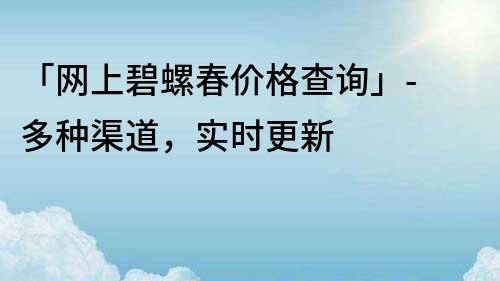 「网上碧螺春价格查询」- 多种渠道，实时更新