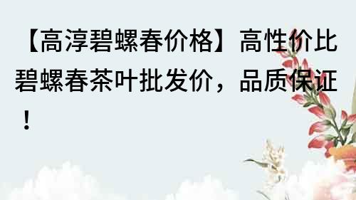 【高淳碧螺春价格】高性价比碧螺春茶叶批发价，品质保证！