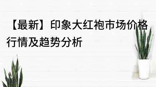 【最新】印象大红袍市场价格行情及趋势分析