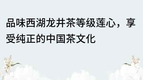 品味西湖龙井茶等级莲心，享受纯正的中国茶文化