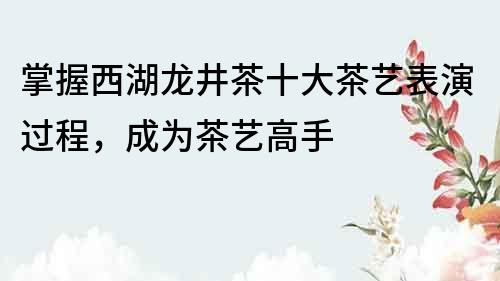 掌握西湖龙井茶十大茶艺表演过程，成为茶艺高手