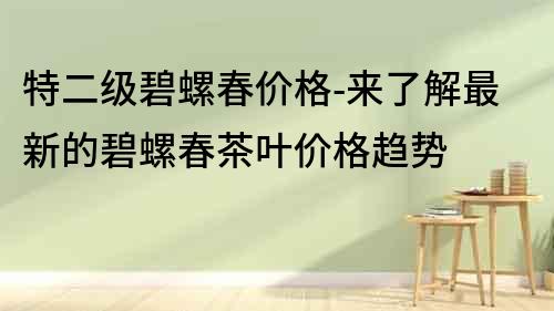 特二级碧螺春价格-来了解最新的碧螺春茶叶价格趋势