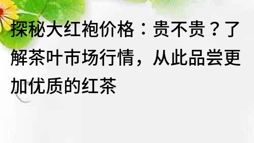 探秘大红袍价格：贵不贵？了解茶叶市场行情，从此品尝更加优质的红茶