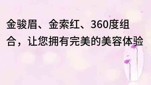 金骏眉、金索红、360度组合，让您拥有完美的美容体验