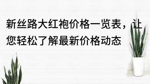 新丝路大红袍价格一览表，让您轻松了解最新价格动态