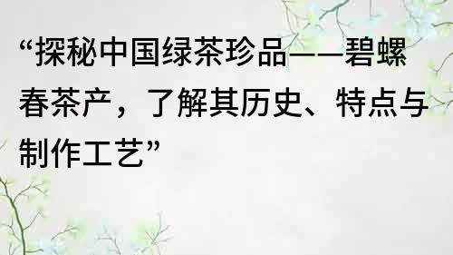 “探秘中国绿茶珍品——碧螺春茶产，了解其历史、特点与制作工艺”