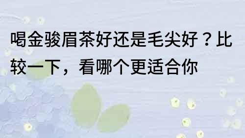 喝金骏眉茶好还是毛尖好？比较一下，看哪个更适合你