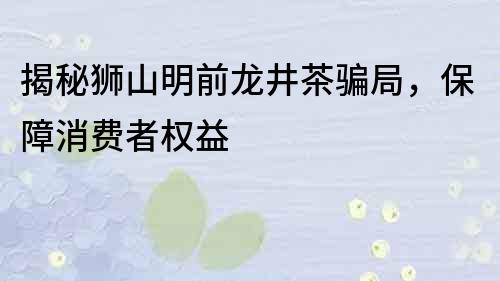 揭秘狮山明前龙井茶骗局，保障消费者权益