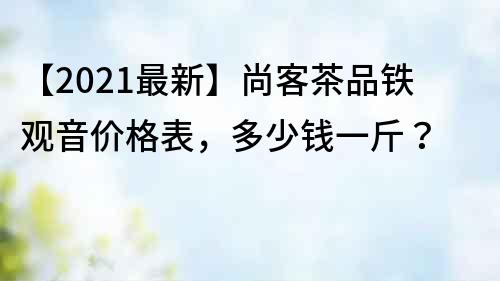 【2021最新】尚客茶品铁观音价格表，多少钱一斤？