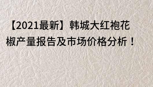 【2021最新】韩城大红袍花椒产量报告及市场价格分析！