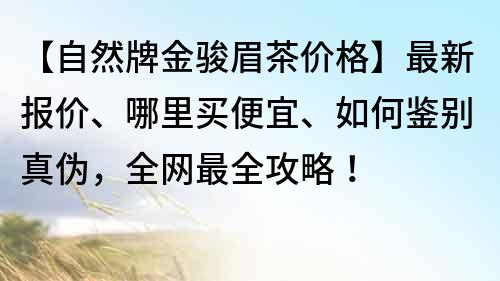 【自然牌金骏眉茶价格】最新报价、哪里买便宜、如何鉴别真伪，全网最全攻略！