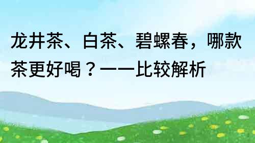 龙井茶、白茶、碧螺春，哪款茶更好喝？一一比较解析