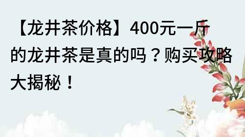 【龙井茶价格】400元一斤的龙井茶是真的吗？购买攻略大揭秘！