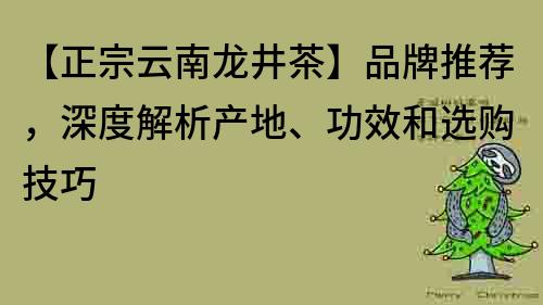 【正宗云南龙井茶】品牌推荐，深度解析产地、功效和选购技巧