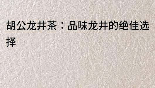 胡公龙井茶：品味龙井的绝佳选择