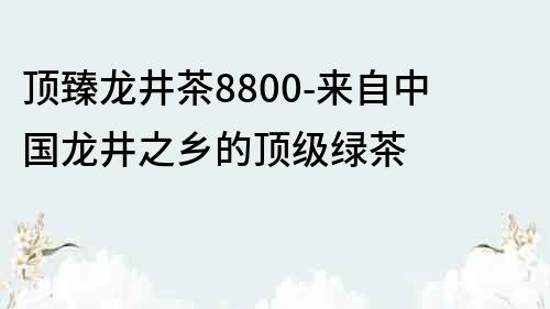 顶臻龙井茶8800-来自中国龙井之乡的顶级绿茶