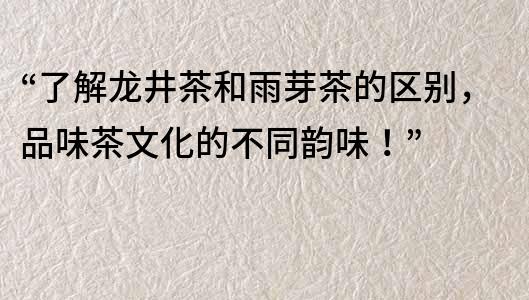 “了解龙井茶和雨芽茶的区别，品味茶文化的不同韵味！”