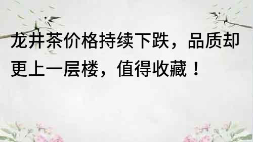 龙井茶价格持续下跌，品质却更上一层楼，值得收藏！