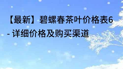 【最新】碧螺春茶叶价格表6 - 详细价格及购买渠道