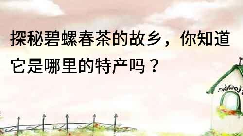 探秘碧螺春茶的故乡，你知道它是哪里的特产吗？