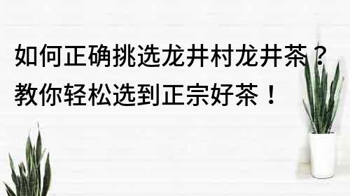 如何正确挑选龙井村龙井茶？教你轻松选到正宗好茶！