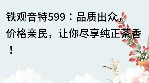 铁观音特599：品质出众，价格亲民，让你尽享纯正茶香！