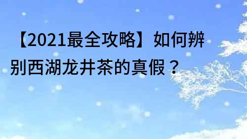 【2021最全攻略】如何辨别西湖龙井茶的真假？