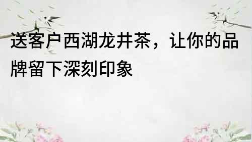 送客户西湖龙井茶，让你的品牌留下深刻印象