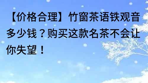 【价格合理】竹窗茶语铁观音多少钱？购买这款名茶不会让你失望！