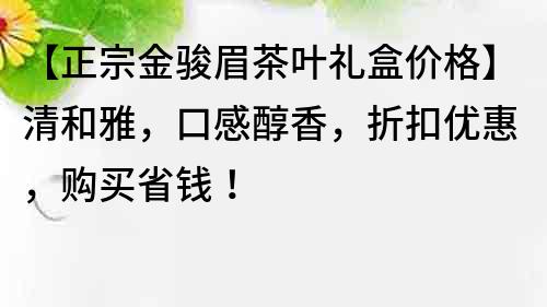 【正宗金骏眉茶叶礼盒价格】清和雅，口感醇香，折扣优惠，购买省钱！