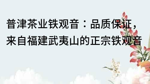 普津茶业铁观音：品质保证，来自福建武夷山的正宗铁观音