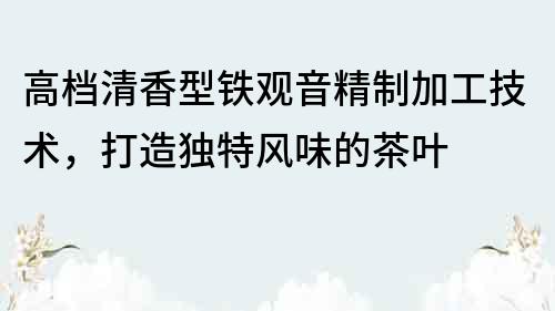 高档清香型铁观音精制加工技术，打造独特风味的茶叶