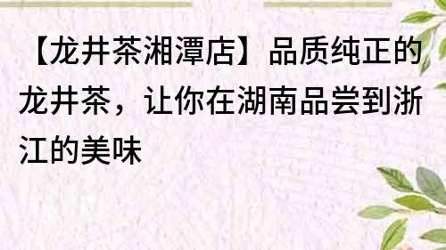 【龙井茶湘潭店】品质纯正的龙井茶，让你在湖南品尝到浙江的美味