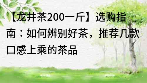 【龙井茶200一斤】选购指南：如何辨别好茶，推荐几款口感上乘的茶品