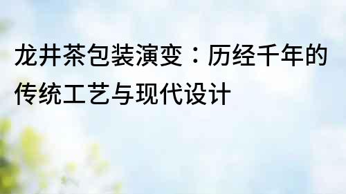 龙井茶包装演变：历经千年的传统工艺与现代设计