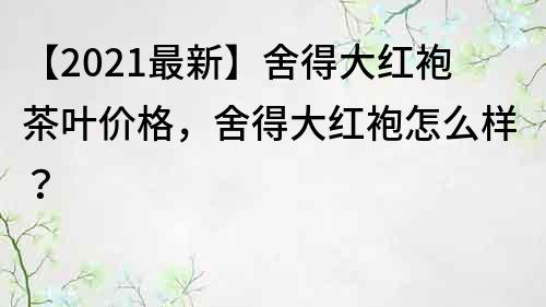 【2021最新】舍得大红袍茶叶价格，舍得大红袍怎么样？