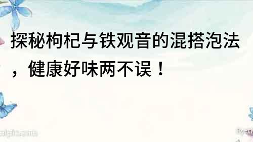 探秘枸杞与铁观音的混搭泡法，健康好味两不误！