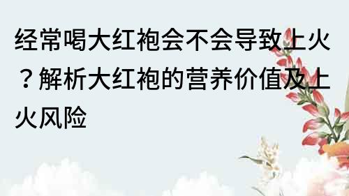 经常喝大红袍会不会导致上火？解析大红袍的营养价值及上火风险