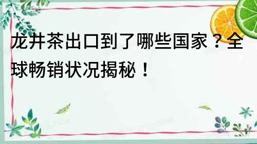 龙井茶出口到了哪些国家？全球畅销状况揭秘！