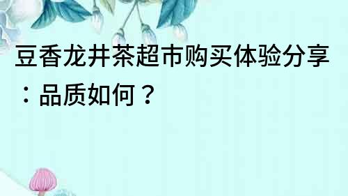 豆香龙井茶超市购买体验分享：品质如何？