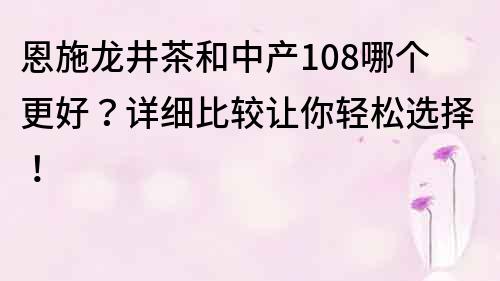 恩施龙井茶和中产108哪个更好？详细比较让你轻松选择！