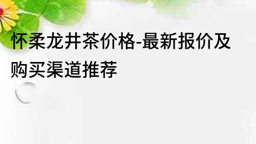 怀柔龙井茶价格-最新报价及购买渠道推荐