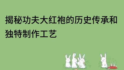 揭秘功夫大红袍的历史传承和独特制作工艺